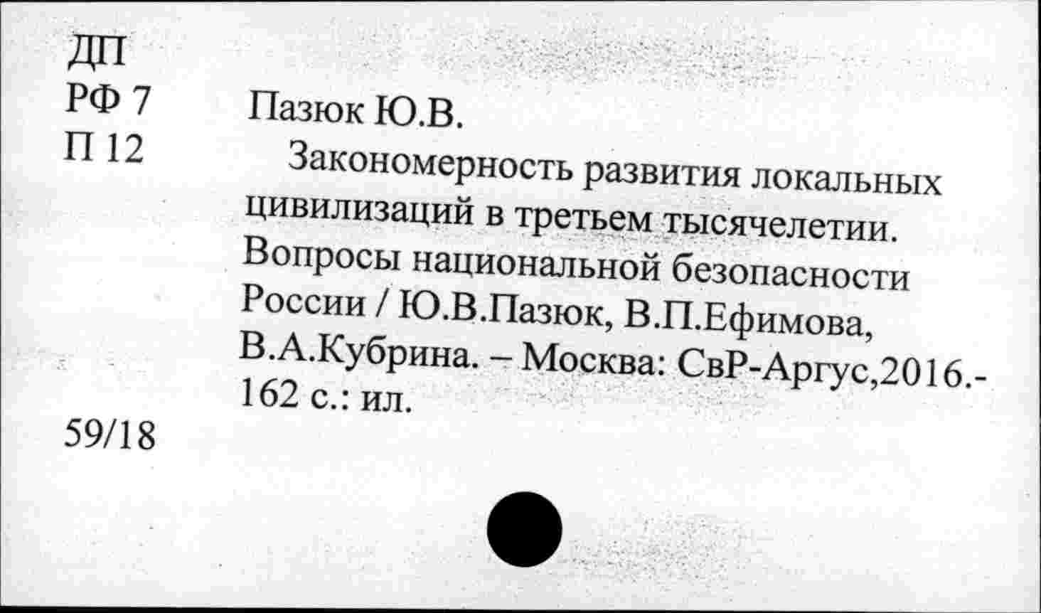 ﻿РФ 7
П 12
Пазюк Ю.В.
Закономерность развития локальных цивилизаций в третьем тысячелетии. Вопросы национальной безопасности России / Ю.В.Пазюк, В.П.Ефимова, В.А.Кубрина. - Москва: СвР-Аргус,2016.-162 с.: ил.
59/18